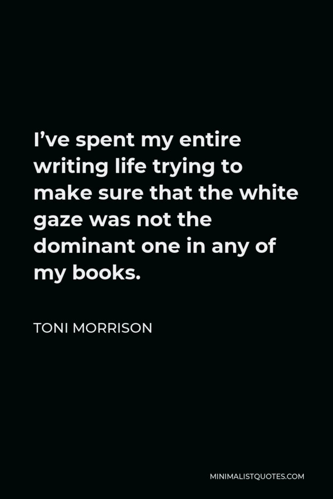 Toni Morrison Quote - I’ve spent my entire writing life trying to make sure that the white gaze was not the dominant one in any of my books.