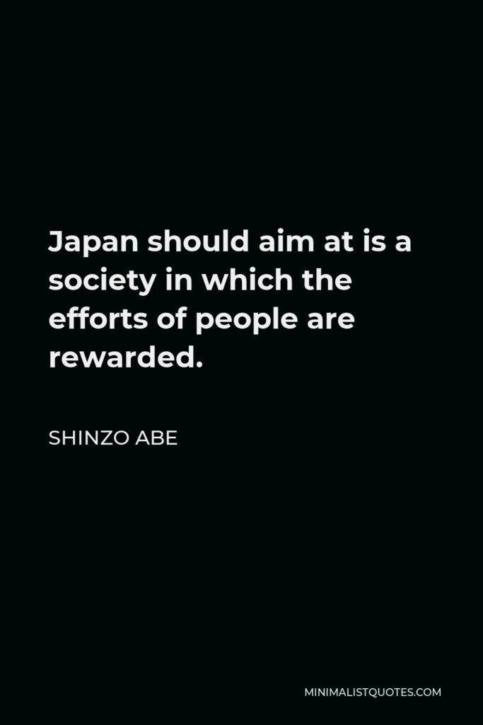 Shinzo Abe Quote - Japan should aim at is a society in which the efforts of people are rewarded.