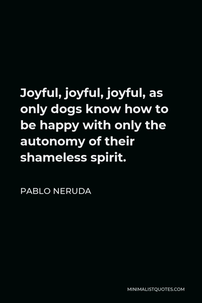 Pablo Neruda Quote - Joyful, joyful, joyful, as only dogs know how to be happy with only the autonomy of their shameless spirit.