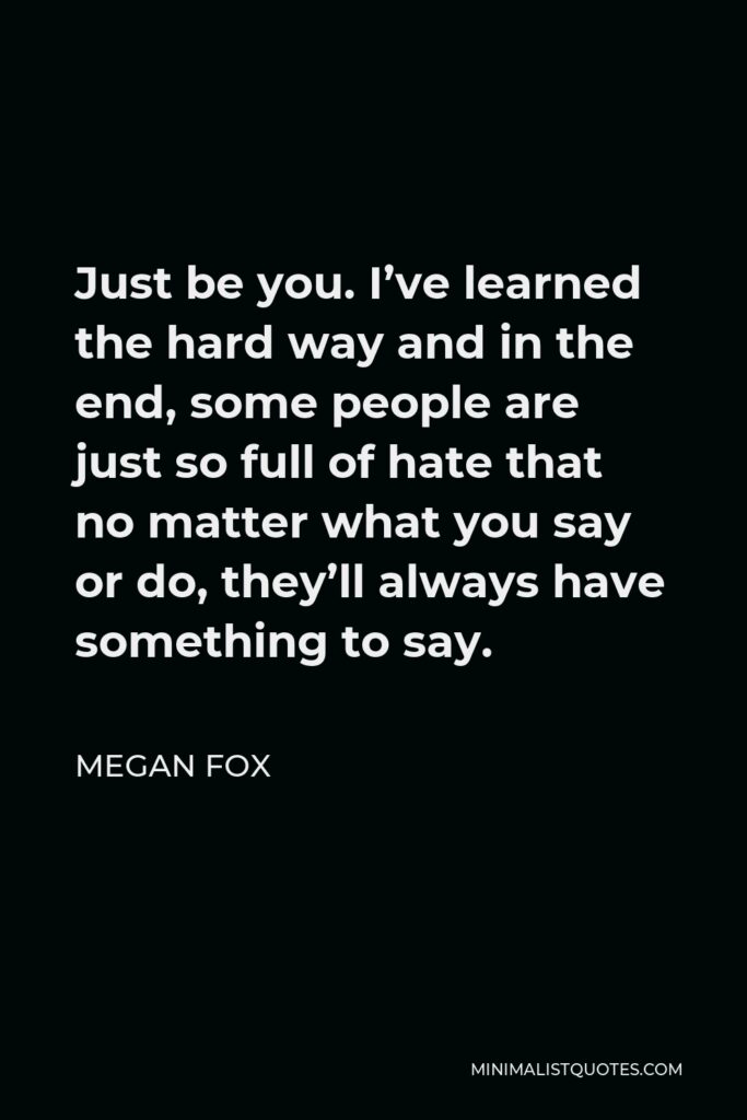Megan Fox Quote - Just be you. I’ve learned the hard way and in the end, some people are just so full of hate that no matter what you say or do, they’ll always have something to say.