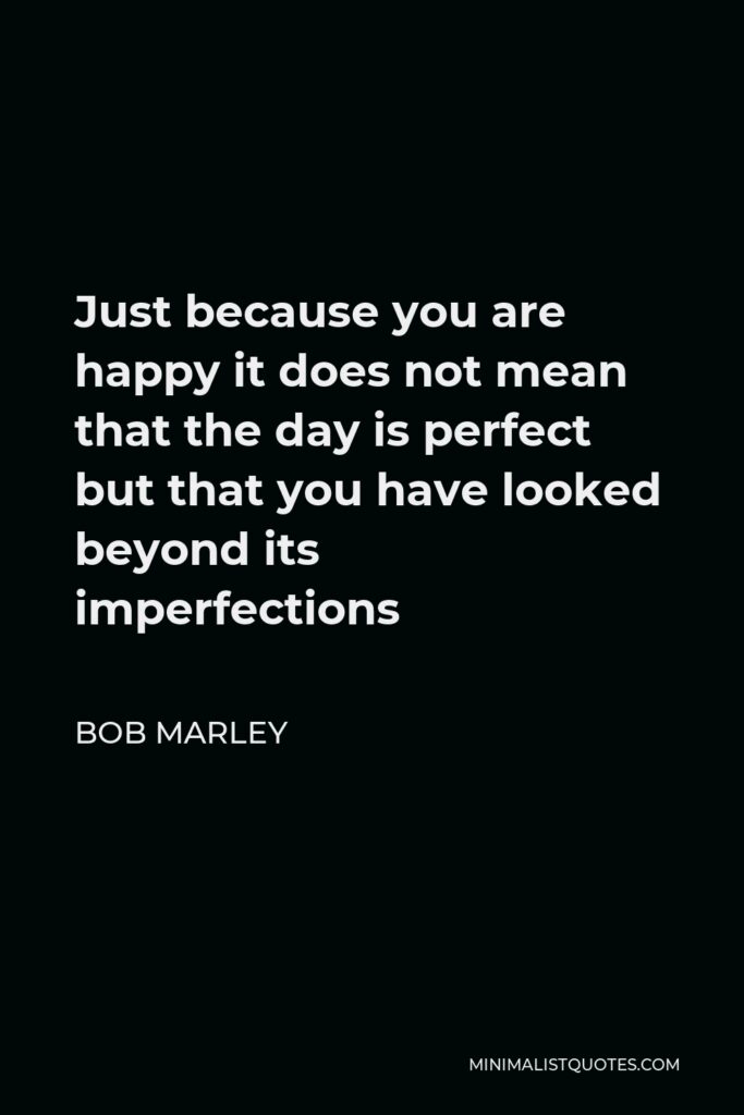 Bob Marley Quote - Just because you are happy it does not mean that the day is perfect but that you have looked beyond its imperfections