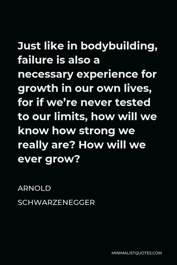 Arnold Schwarzenegger Quote - Just like in bodybuilding, failure is also a necessary experience for growth in our own lives, for if we’re never tested to our limits, how will we know how strong we really are? How will we ever grow?