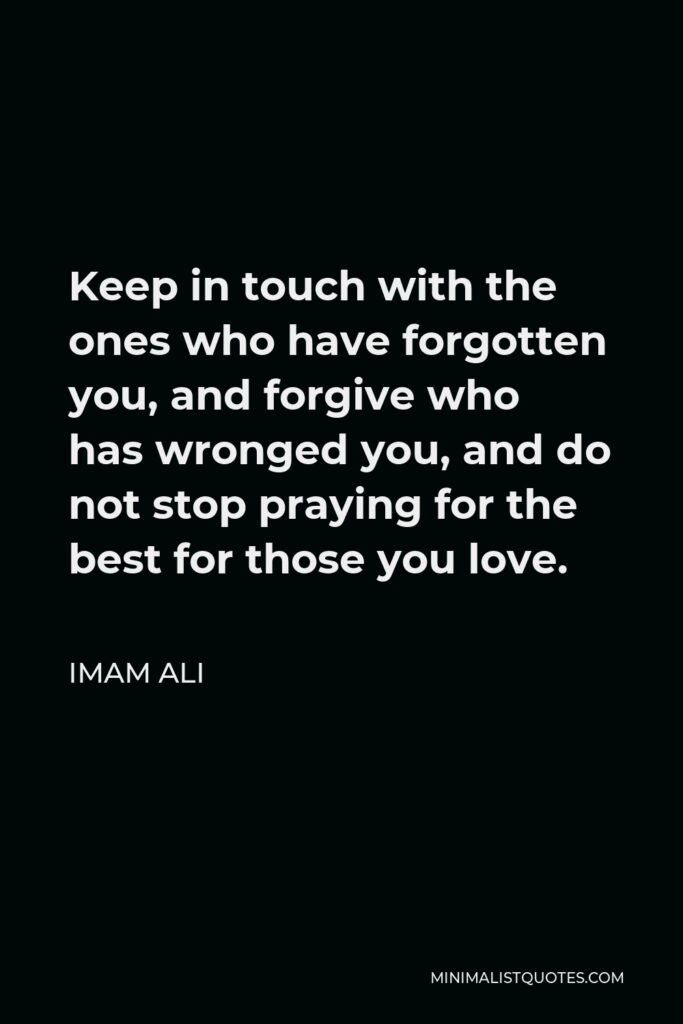 Imam Ali Quote - Keep in touch with the ones who have forgotten you, and forgive who has wronged you, and do not stop praying for the best for those you love.