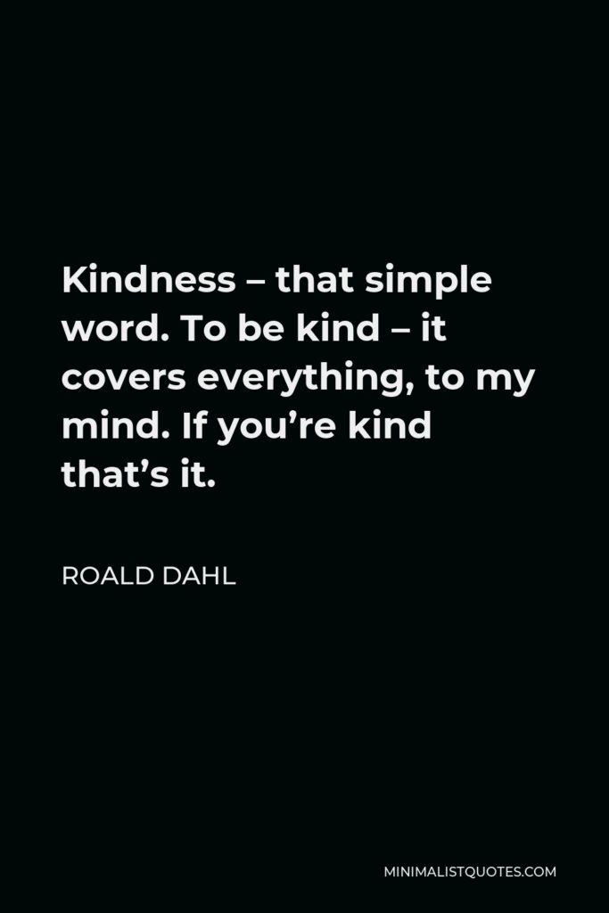 Roald Dahl Quote - Kindness – that simple word. To be kind – it covers everything, to my mind. If you’re kind that’s it.