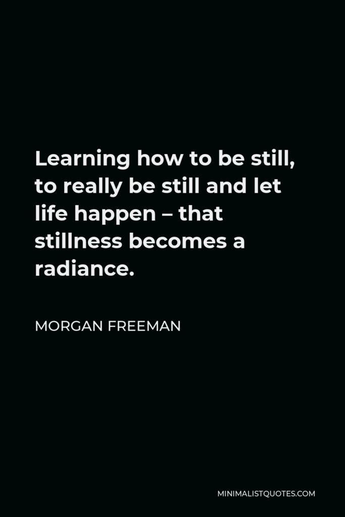Morgan Freeman Quote - Learning how to be still, to really be still and let life happen – that stillness becomes a radiance.