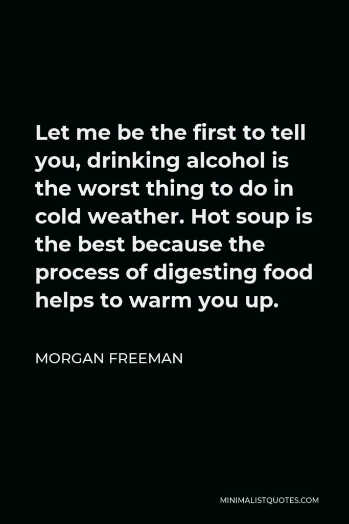 Morgan Freeman Quote - Let me be the first to tell you, drinking alcohol is the worst thing to do in cold weather. Hot soup is the best because the process of digesting food helps to warm you up.