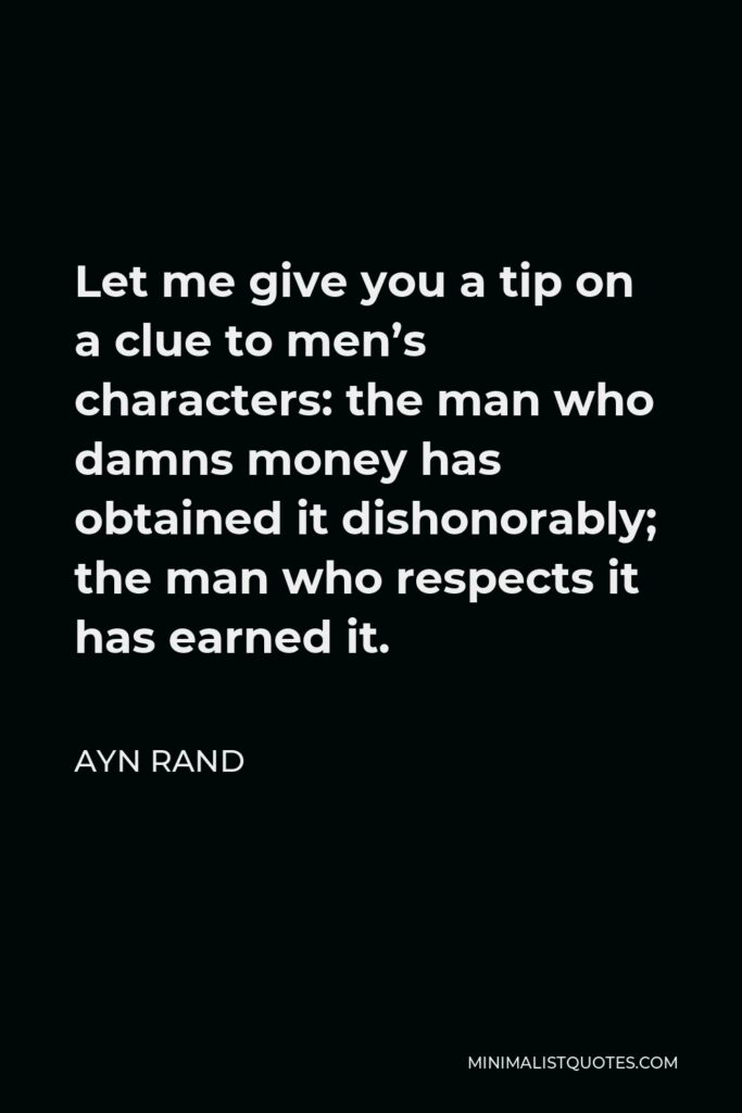 Ayn Rand Quote - Let me give you a tip on a clue to men’s characters: the man who damns money has obtained it dishonorably; the man who respects it has earned it.