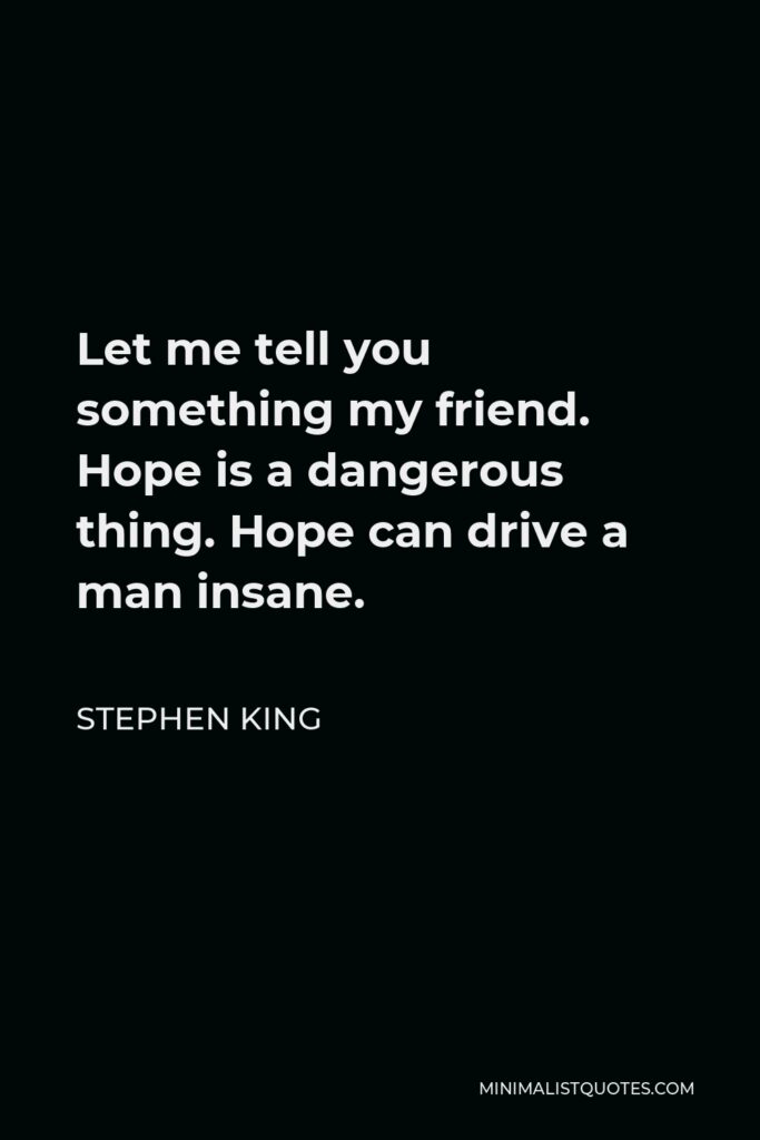 Stephen King Quote - Let me tell you something my friend. Hope is a dangerous thing. Hope can drive a man insane.