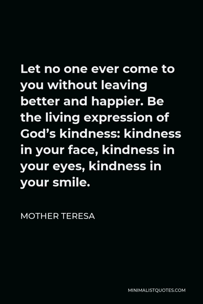 Mother Teresa Quote - Let no one ever come to you without leaving better and happier. Be the living expression of God’s kindness: kindness in your face, kindness in your eyes, kindness in your smile.