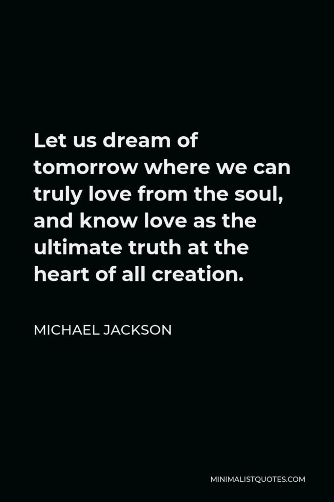 Michael Jackson Quote - Let us dream of tomorrow where we can truly love from the soul, and know love as the ultimate truth at the heart of all creation.