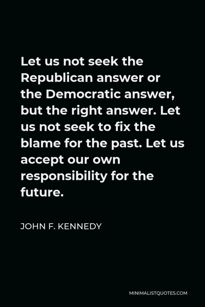 John F. Kennedy Quote - Let us not seek the Republican answer or the Democratic answer, but the right answer. Let us not seek to fix the blame for the past. Let us accept our own responsibility for the future.
