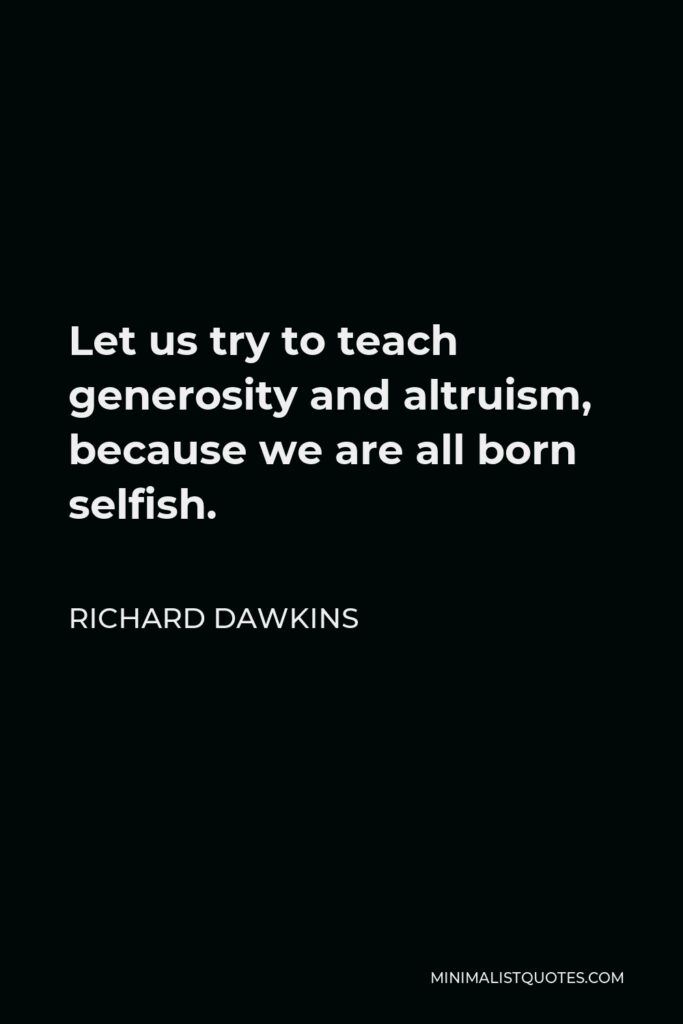Richard Dawkins Quote - Let us try to teach generosity and altruism, because we are all born selfish.
