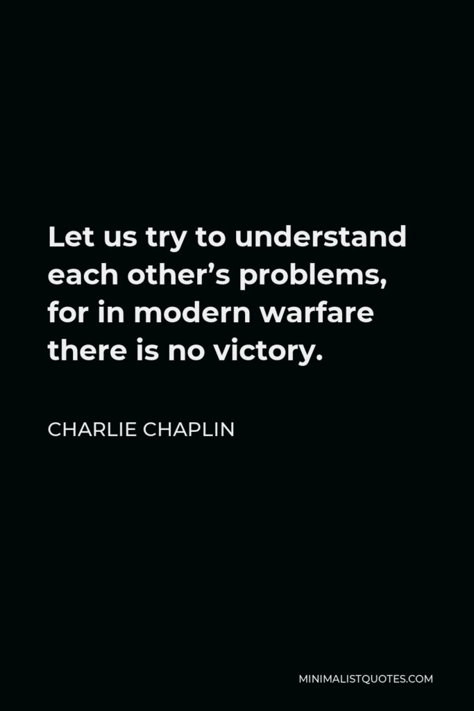 Charlie Chaplin Quote - Let us try to understand each other’s problems, for in modern warfare there is no victory.