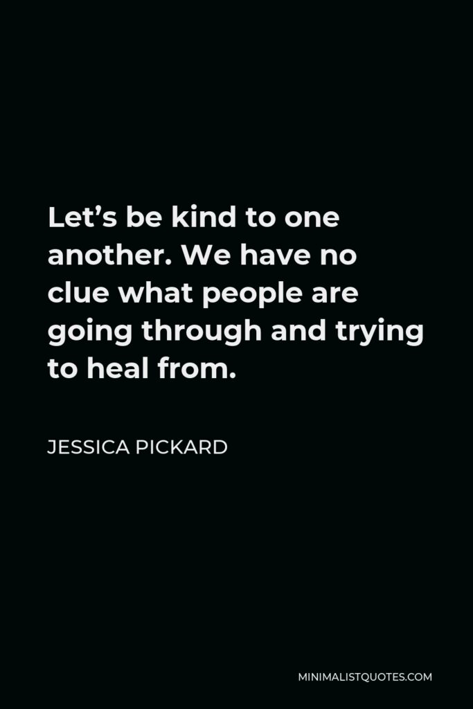 Jessica Pickard Quote - Let’s be kind to one another. We have no clue what people are going through and trying to heal from.