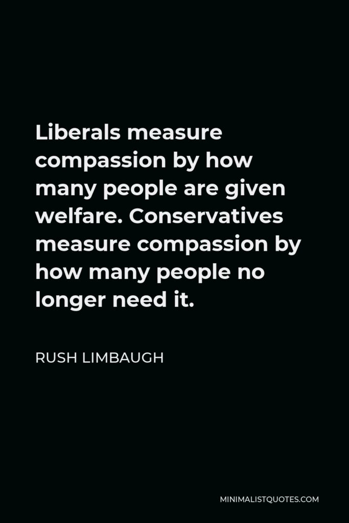 Rush Limbaugh Quote - Liberals measure compassion by how many people are given welfare. Conservatives measure compassion by how many people no longer need it.