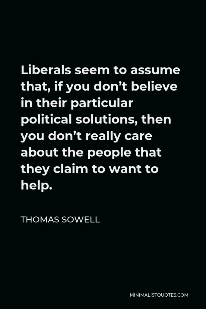 Thomas Sowell Quote - Liberals seem to assume that, if you don’t believe in their particular political solutions, then you don’t really care about the people that they claim to want to help.