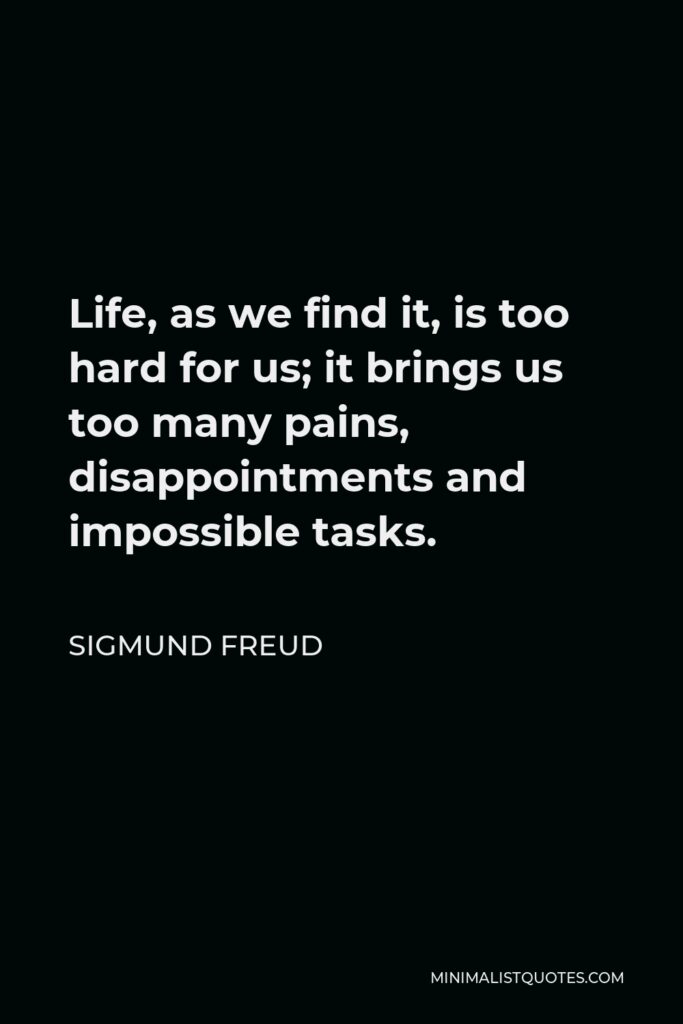 Sigmund Freud Quote - Life, as we find it, is too hard for us; it brings us too many pains, disappointments and impossible tasks.