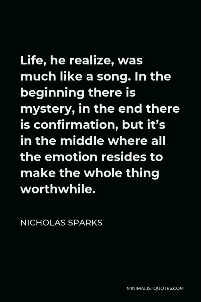 Nicholas Sparks Quote: Life, he realize, was much like a song. In the beginning there is mystery, in the end there is confirmation, but it's in the middle where all the emotion resides to make the whole thing worthwhile.