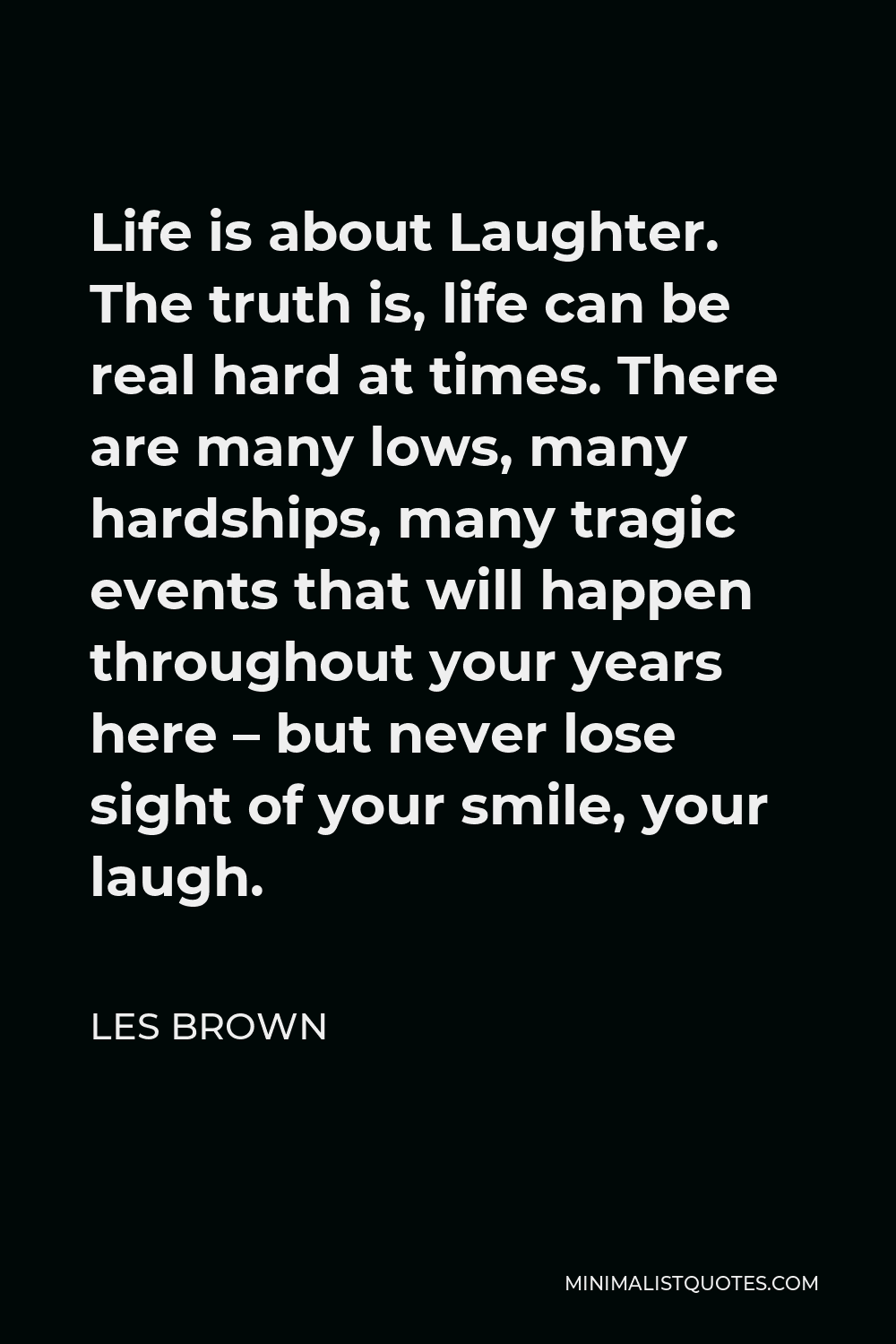 Les Brown Quote - Life is about Laughter. The truth is, life can be real hard at times. There are many lows, many hardships, many tragic events that will happen throughout your years here – but never lose sight of your smile, your laugh.