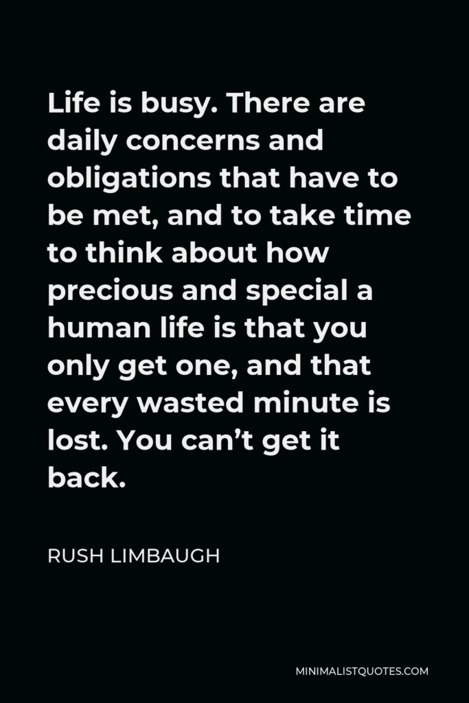 Rush Limbaugh Quote - Life is busy. There are daily concerns and obligations that have to be met, and to take time to think about how precious and special a human life is that you only get one, and that every wasted minute is lost. You can’t get it back.