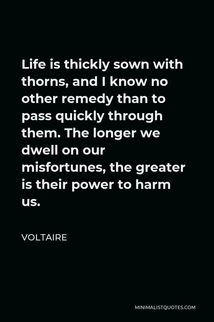Voltaire Quote - Life is thickly sown with thorns, and I know no other remedy than to pass quickly through them. The longer we dwell on our misfortunes, the greater is their power to harm us.