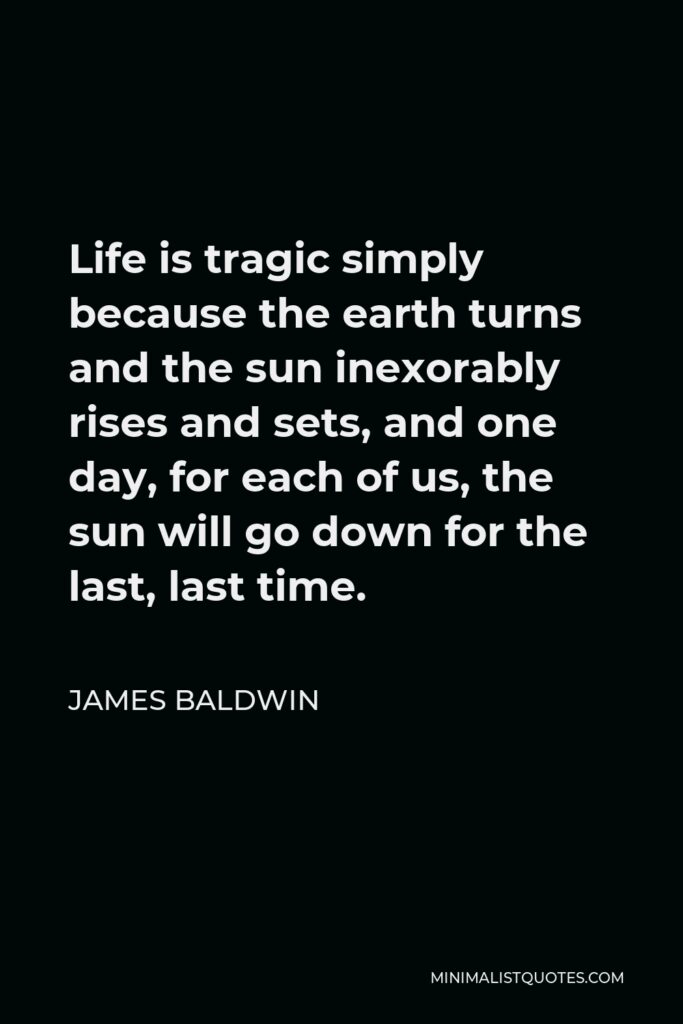 James Baldwin Quote - Life is tragic simply because the earth turns and the sun inexorably rises and sets, and one day, for each of us, the sun will go down for the last, last time.