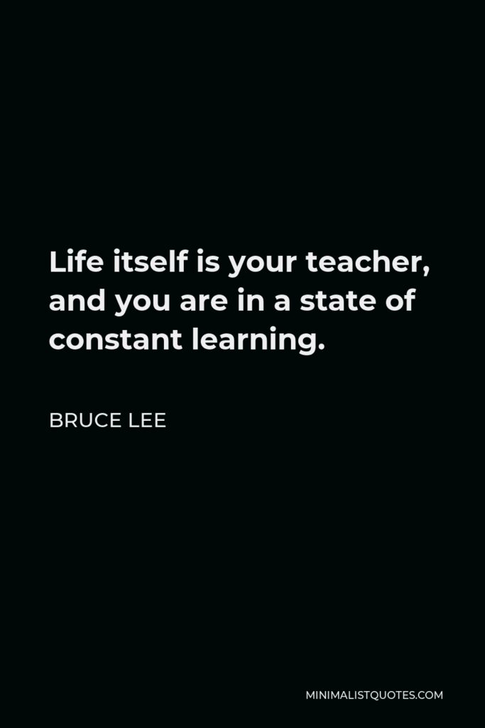 Bruce Lee Quote - Life itself is your teacher, and you are in a state of constant learning.