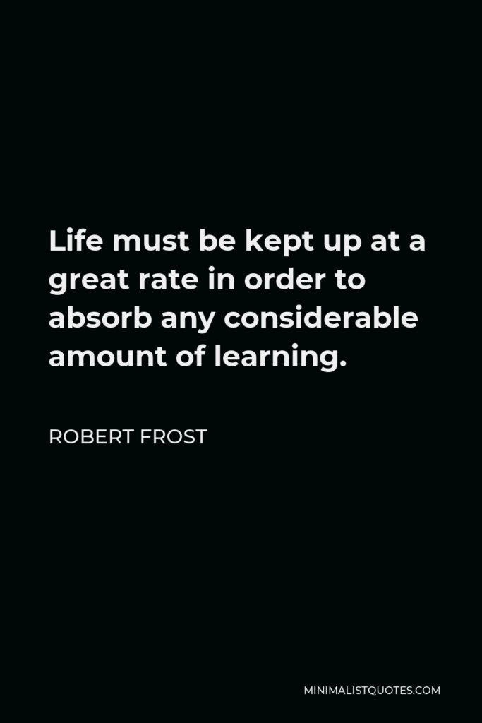 Robert Frost Quote - Life must be kept up at a great rate in order to absorb any considerable amount of learning.