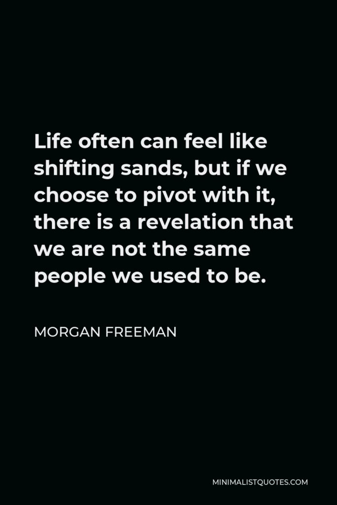 Morgan Freeman Quote - Life often can feel like shifting sands, but if we choose to pivot with it, there is a revelation that we are not the same people we used to be.