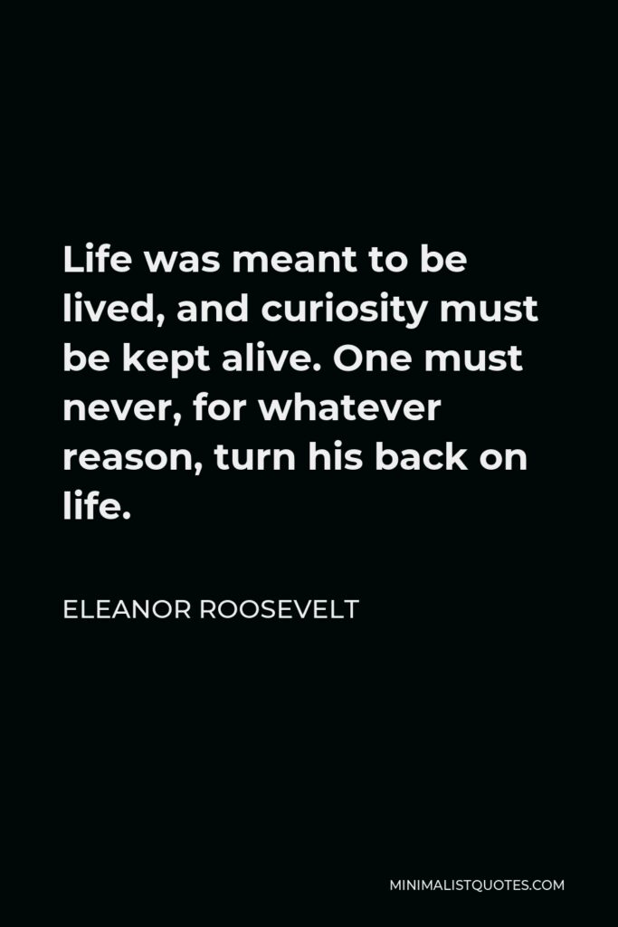 Eleanor Roosevelt Quote - Life was meant to be lived, and curiosity must be kept alive. One must never, for whatever reason, turn his back on life.