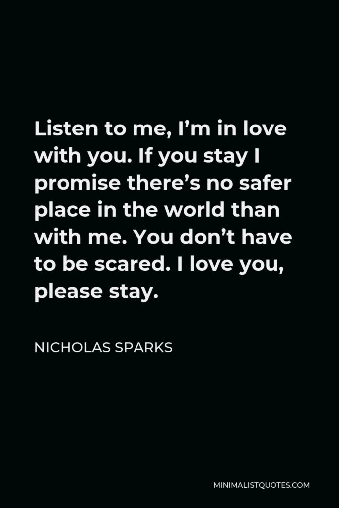 Nicholas Sparks Quote - Listen to me, I’m in love with you. If you stay I promise there’s no safer place in the world than with me. You don’t have to be scared. I love you, please stay.
