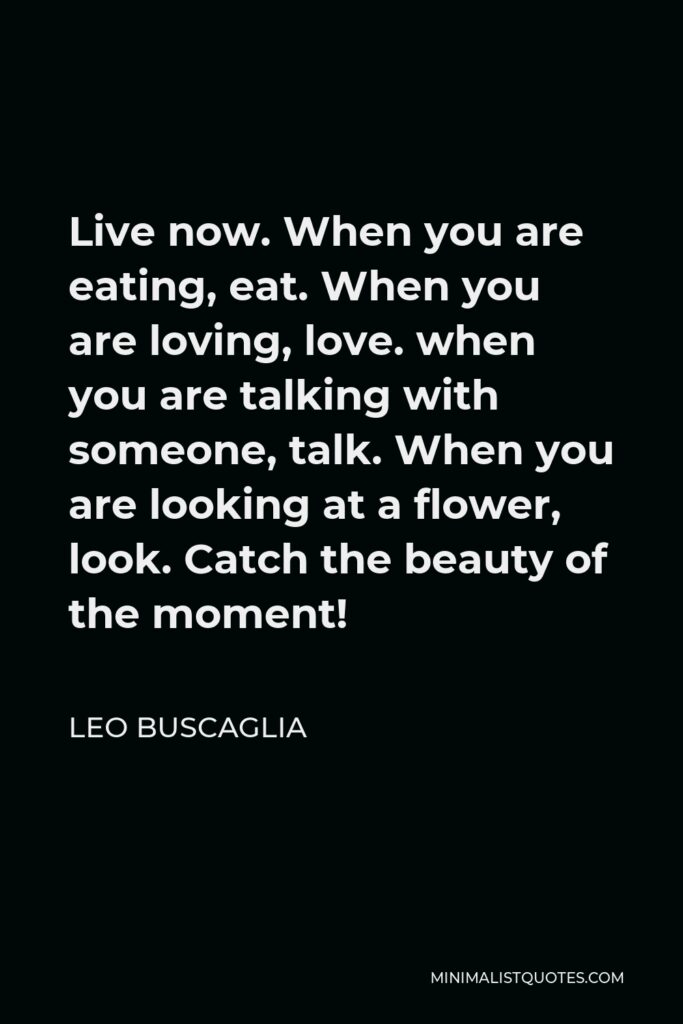 Leo Buscaglia Quote - Live now. When you are eating, eat. When you are loving, love. when you are talking with someone, talk. When you are looking at a flower, look. Catch the beauty of the moment!