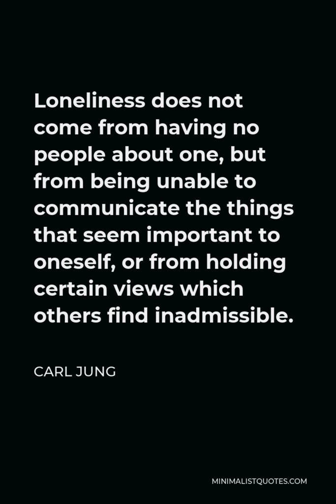 Carl Jung Quote - Loneliness does not come from having no people about one, but from being unable to communicate the things that seem important to oneself, or from holding certain views which others find inadmissible.