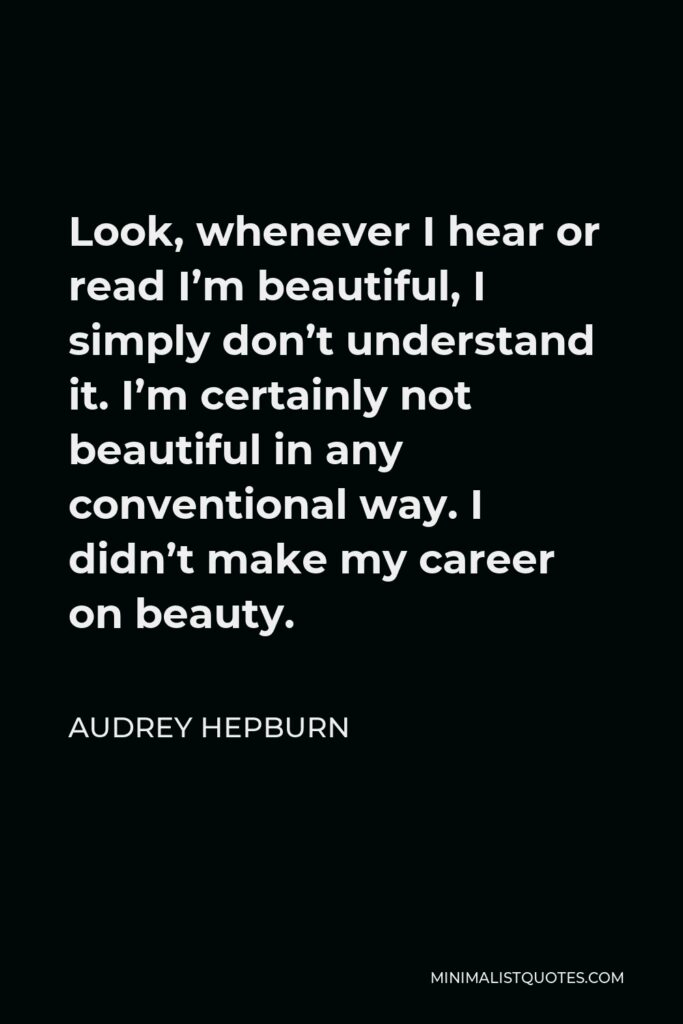 Audrey Hepburn Quote - Look, whenever I hear or read I’m beautiful, I simply don’t understand it. I’m certainly not beautiful in any conventional way. I didn’t make my career on beauty.