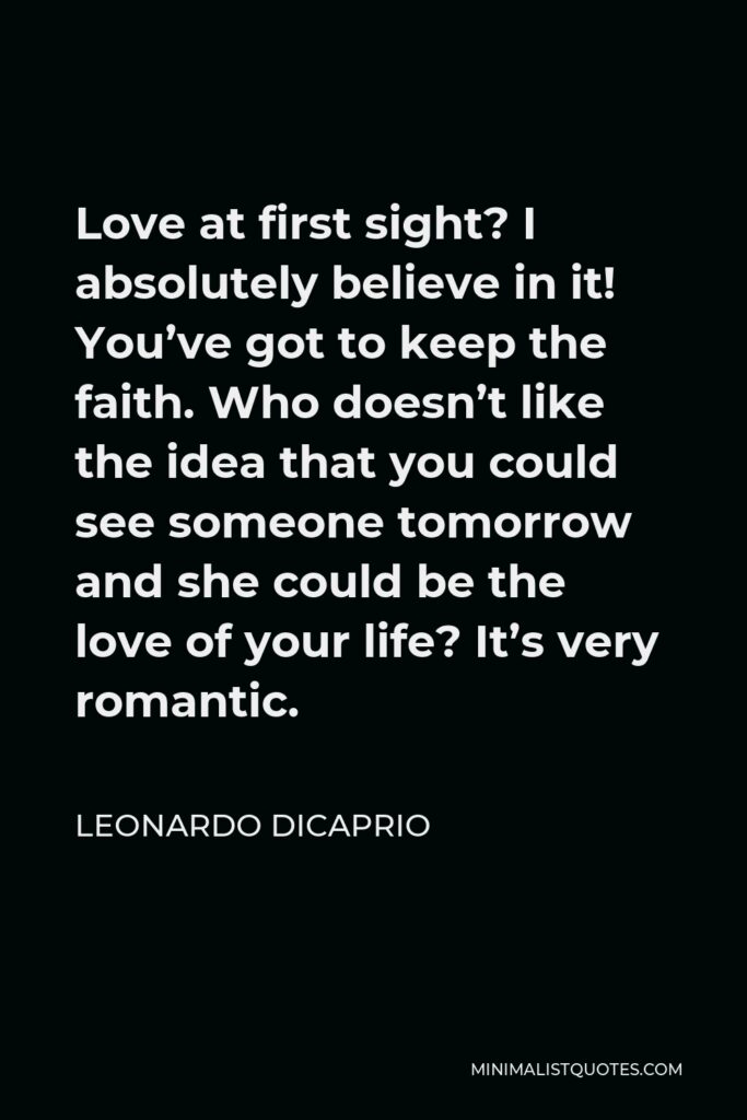 Leonardo DiCaprio Quote - Love at first sight? I absolutely believe in it! You’ve got to keep the faith. Who doesn’t like the idea that you could see someone tomorrow and she could be the love of your life? It’s very romantic.