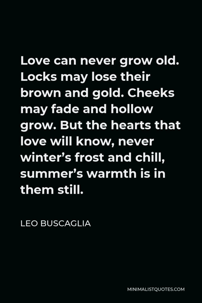 Leo Buscaglia Quote - Love can never grow old. Locks may lose their brown and gold. Cheeks may fade and hollow grow. But the hearts that love will know, never winter’s frost and chill, summer’s warmth is in them still.