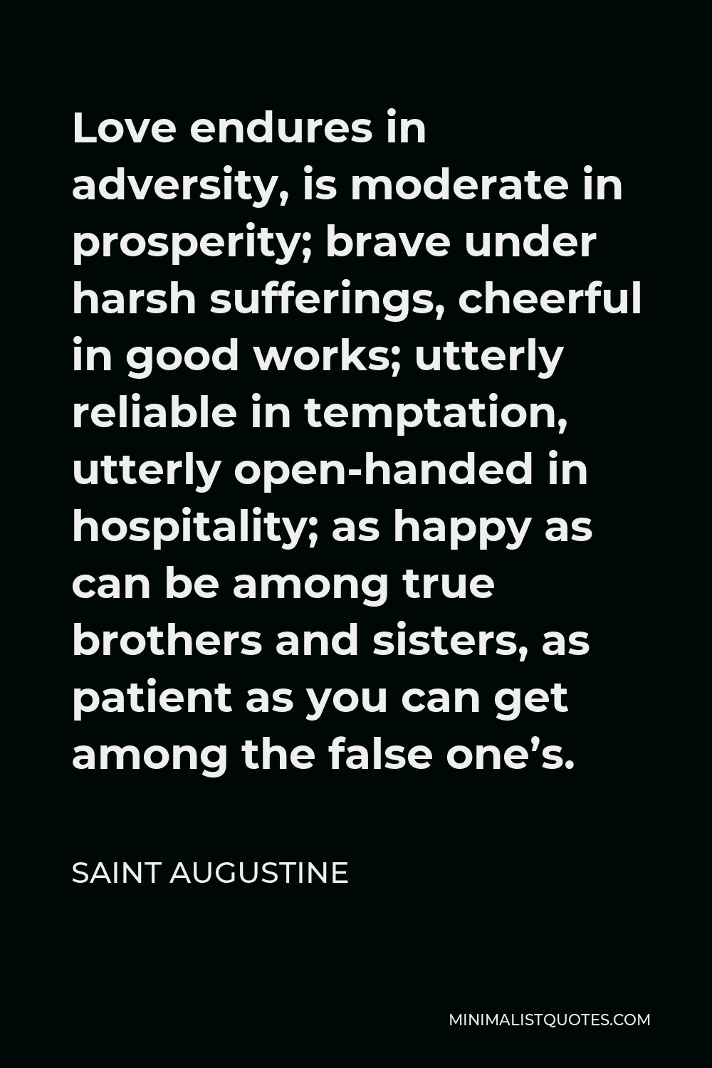 Saint Augustine Quote - Love endures in adversity, is moderate in prosperity; brave under harsh sufferings, cheerful in good works; utterly reliable in temptation, utterly open-handed in hospitality; as happy as can be among true brothers and sisters, as patient as you can get among the false one’s.