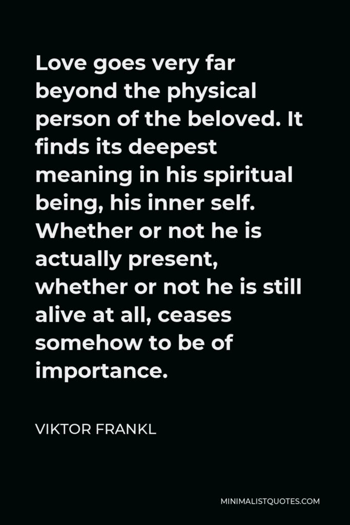 Viktor Frankl Quote - Love goes very far beyond the physical person of the beloved. It finds its deepest meaning in his spiritual being, his inner self. Whether or not he is actually present, whether or not he is still alive at all, ceases somehow to be of importance.