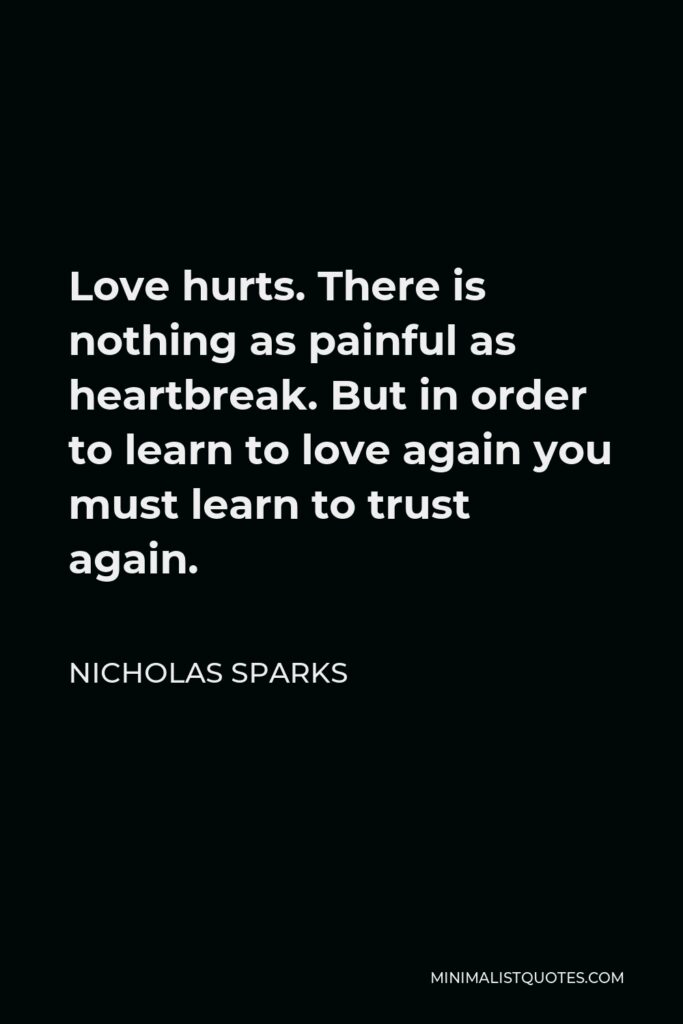 Nicholas Sparks Quote - Love hurts. There is nothing as painful as heartbreak. But in order to learn to love again you must learn to trust again.