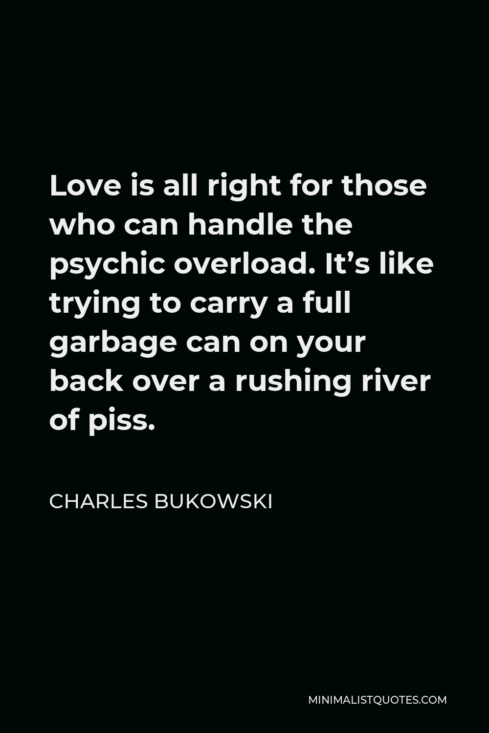 Charles Bukowski Quote - Love is all right for those who can handle the psychic overload. It’s like trying to carry a full garbage can on your back over a rushing river of piss.