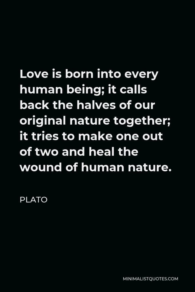 Plato Quote - Love is born into every human being; it calls back the halves of our original nature together; it tries to make one out of two and heal the wound of human nature.