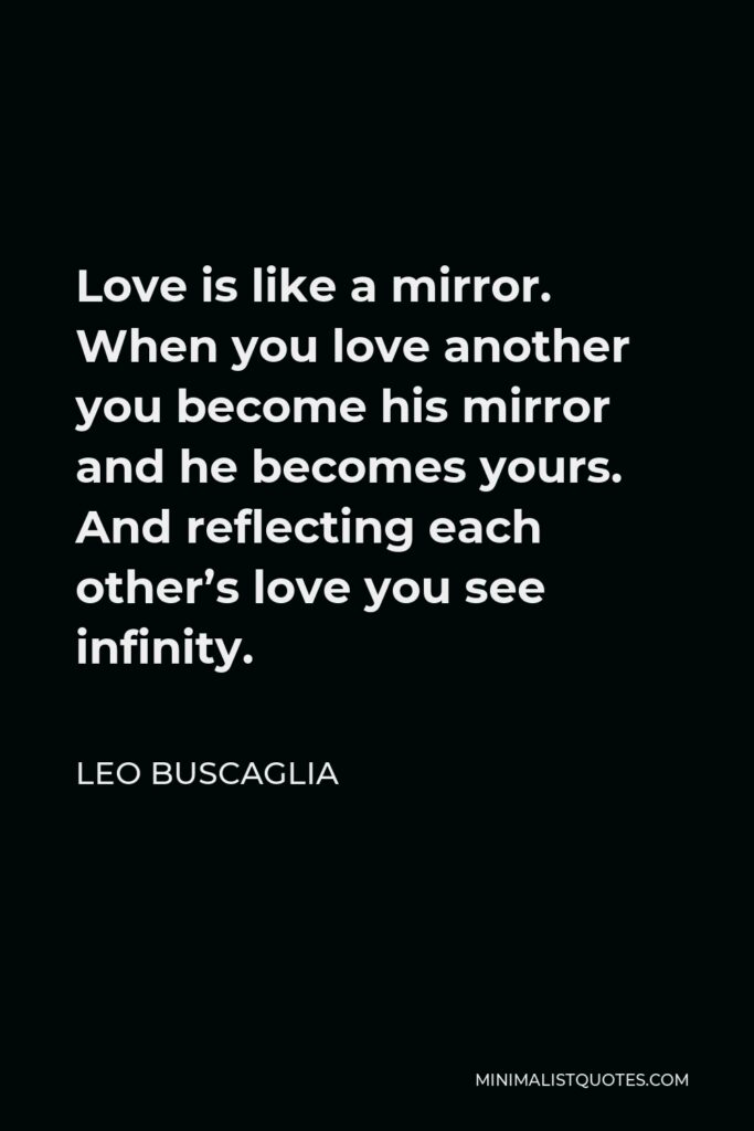 Leo Buscaglia Quote - Love is like a mirror. When you love another you become his mirror and he becomes yours. And reflecting each other’s love you see infinity.