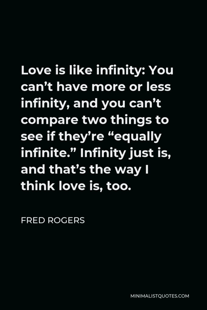 Fred Rogers Quote - Love is like infinity: You can’t have more or less infinity, and you can’t compare two things to see if they’re “equally infinite.” Infinity just is, and that’s the way I think love is, too.