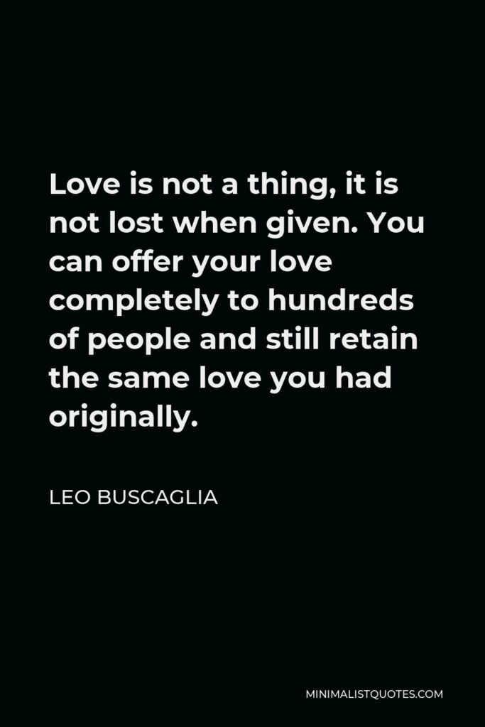 Leo Buscaglia Quote - Love is not a thing, it is not lost when given. You can offer your love completely to hundreds of people and still retain the same love you had originally.