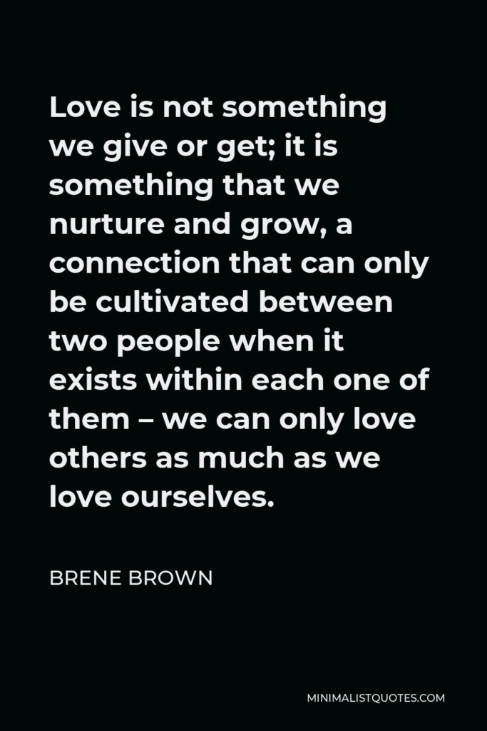 Brene Brown Quote - Love is not something we give or get; it is something that we nurture and grow, a connection that can only be cultivated between two people when it exists within each one of them – we can only love others as much as we love ourselves.
