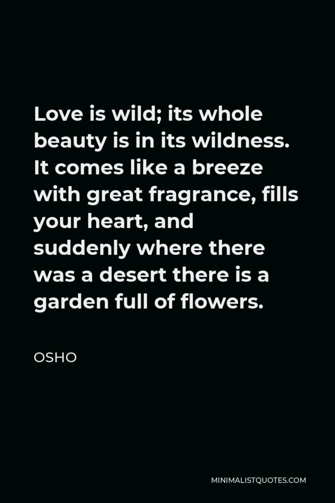 Osho Quote - Love is wild; its whole beauty is in its wildness. It comes like a breeze with great fragrance, fills your heart, and suddenly where there was a desert there is a garden full of flowers.