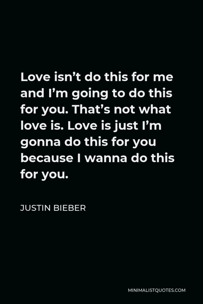Justin Bieber Quote - Love isn’t do this for me and I’m going to do this for you. That’s not what love is. Love is just I’m gonna do this for you because I wanna do this for you.