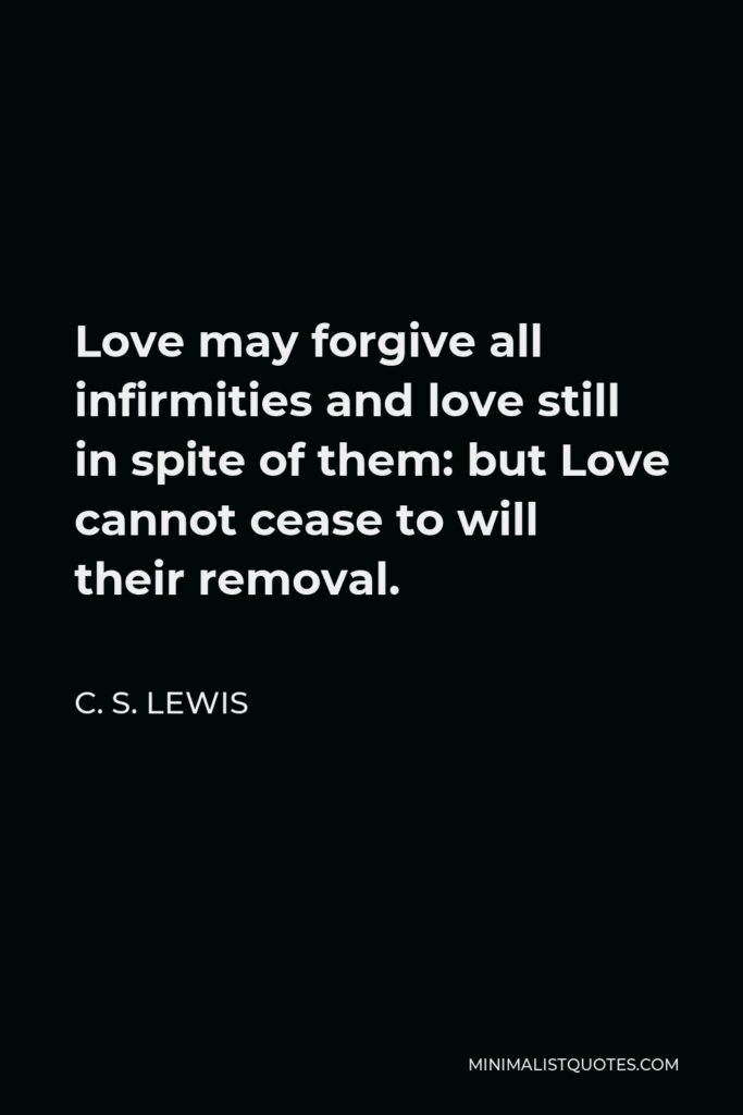 C. S. Lewis Quote - Love may forgive all infirmities and love still in spite of them: but Love cannot cease to will their removal.