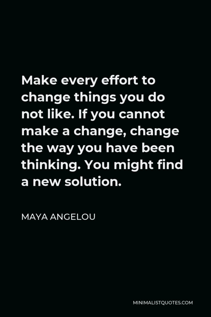 Maya Angelou Quote - Make every effort to change things you do not like. If you cannot make a change, change the way you have been thinking. You might find a new solution.