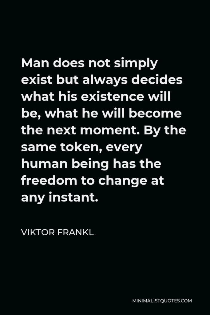 Viktor Frankl Quote - Man does not simply exist but always decides what his existence will be, what he will become the next moment. By the same token, every human being has the freedom to change at any instant.
